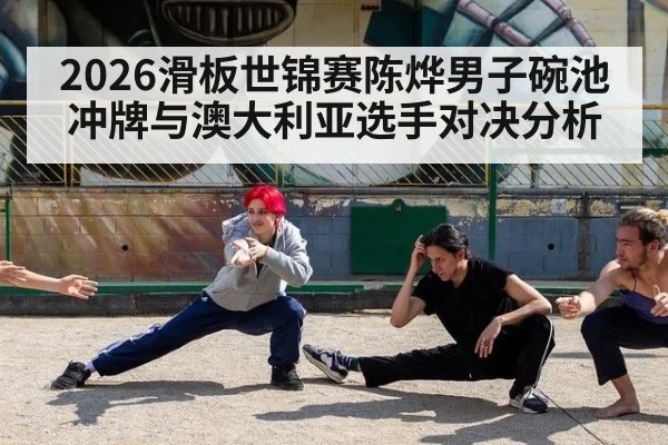 2026滑板世锦赛陈烨男子碗池冲牌与澳大利亚选手对决分析
